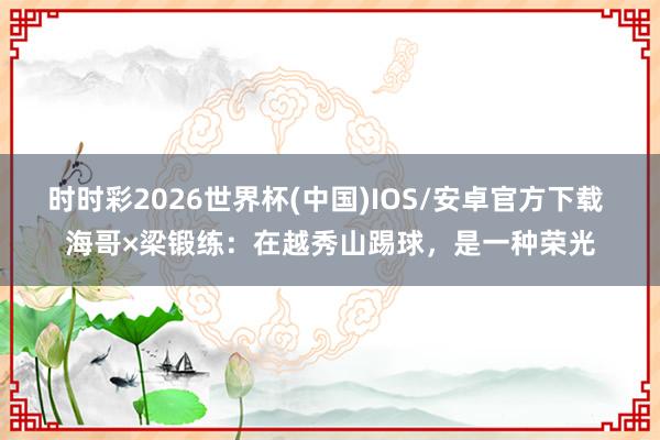 时时彩2026世界杯(中国)IOS/安卓官方下载 海哥×梁锻练：在越秀山踢球，是一种荣光