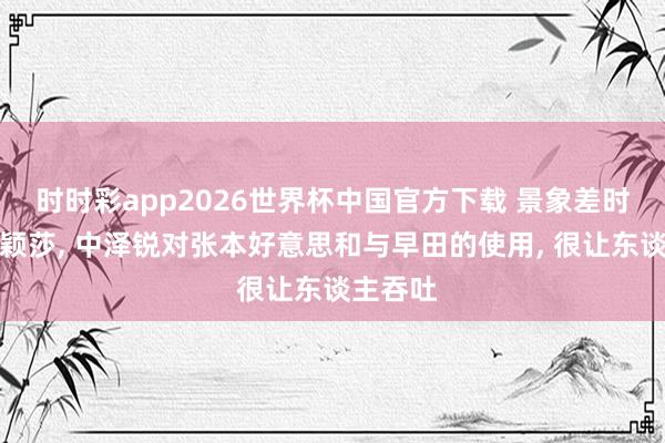 时时彩app2026世界杯中国官方下载 景象差时对战孙颖莎， 中泽锐对张本好意思和与早田的使用， 很让东谈主吞吐