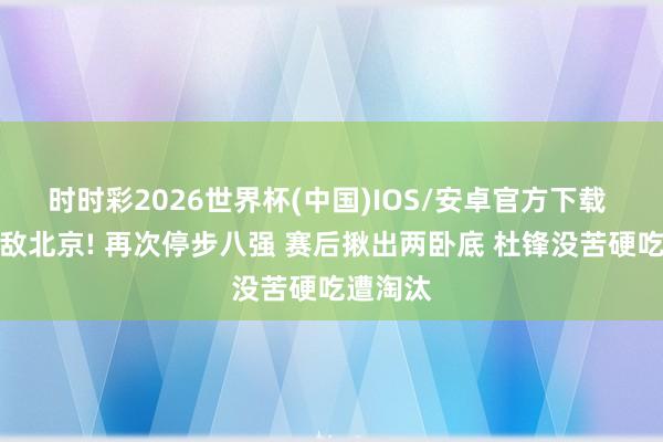 时时彩2026世界杯(中国)IOS/安卓官方下载 广东不敌北京! 再次停步八强 赛后揪出两卧底 杜锋没苦硬吃遭淘汰