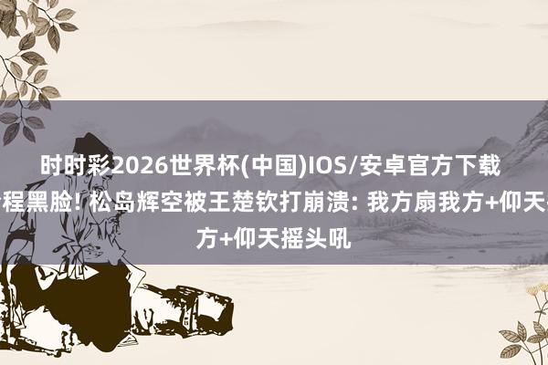 时时彩2026世界杯(中国)IOS/安卓官方下载 受奖全程黑脸! 松岛辉空被王楚钦打崩溃: 我方扇我方+仰天摇头吼