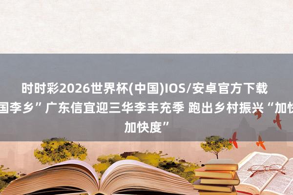 时时彩2026世界杯(中国)IOS/安卓官方下载 “中国李乡”广东信宜迎三华李丰充季 跑出乡村振兴“加快度”