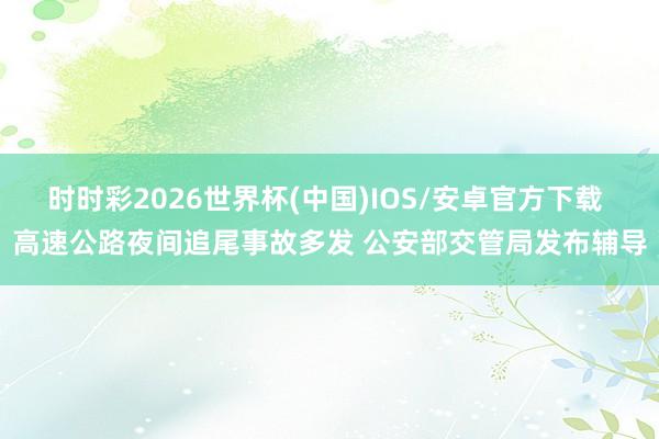 时时彩2026世界杯(中国)IOS/安卓官方下载 高速公路夜间追尾事故多发 公安部交管局发布辅导
