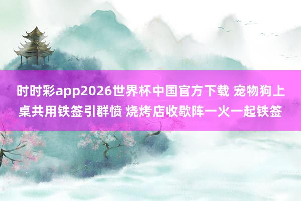 时时彩app2026世界杯中国官方下载 宠物狗上桌共用铁签引群愤 烧烤店收歇阵一火一起铁签