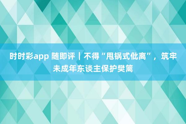 时时彩app 随即评｜不得“甩锅式仳离”，筑牢未成年东谈主保护樊篱