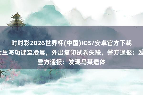 时时彩2026世界杯(中国)IOS/安卓官方下载 17岁高中女生写功课至凌晨，外出复印试卷失联，警方通报：发现马某遗体