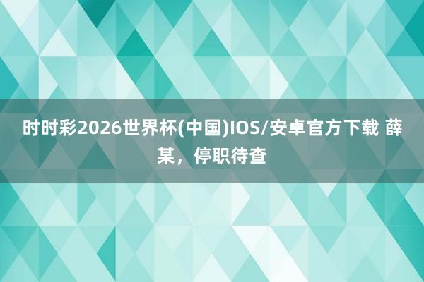 时时彩2026世界杯(中国)IOS/安卓官方下载 薛某，停职待查