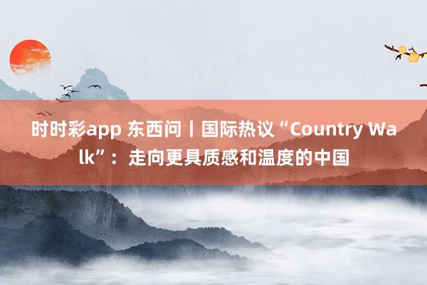 时时彩app 东西问丨国际热议“Country Walk”：走向更具质感和温度的中国