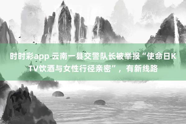 时时彩app 云南一县交警队长被举报“使命日KTV饮酒与女性行径亲密”，有新线路