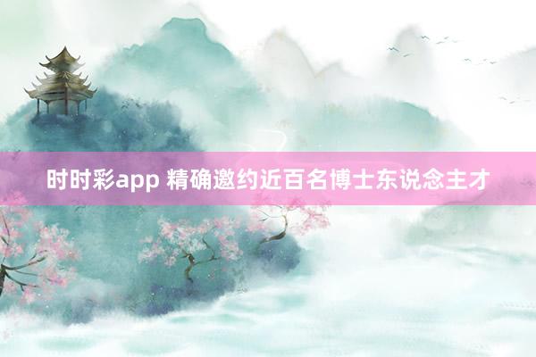 时时彩app 精确邀约近百名博士东说念主才