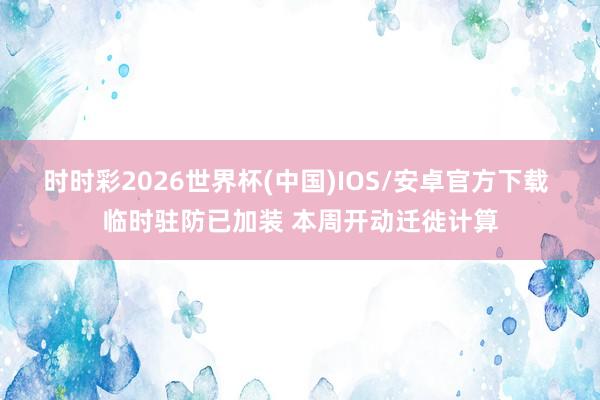 时时彩2026世界杯(中国)IOS/安卓官方下载 临时驻防已加装 本周开动迁徙计算