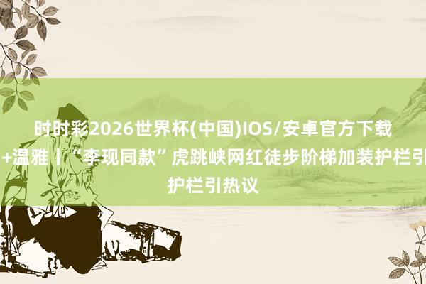 时时彩2026世界杯(中国)IOS/安卓官方下载 江山+温雅丨“李现同款”虎跳峡网红徒步阶梯加装护栏引热议