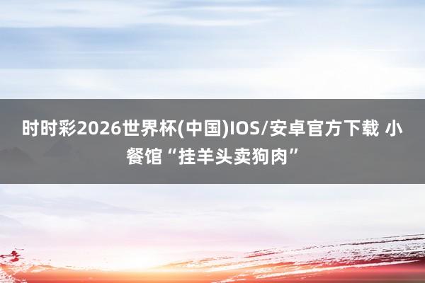 时时彩2026世界杯(中国)IOS/安卓官方下载 小餐馆“挂羊头卖狗肉”