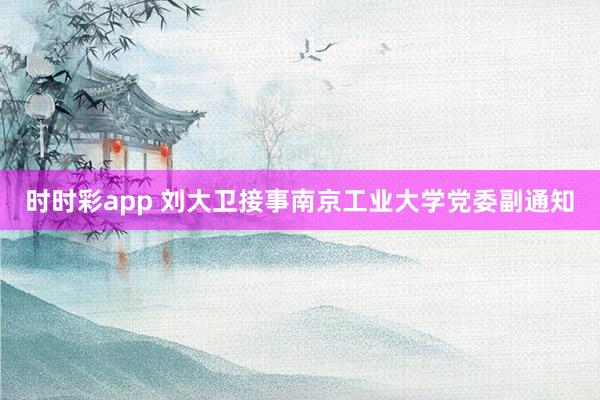 时时彩app 刘大卫接事南京工业大学党委副通知