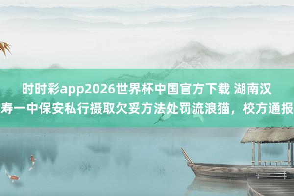 时时彩app2026世界杯中国官方下载 湖南汉寿一中保安私行摄取欠妥方法处罚流浪猫，校方通报