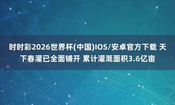时时彩2026世界杯(中国)IOS/安卓官方下载 天下春灌已全面铺开 累计灌溉面积3.6亿亩