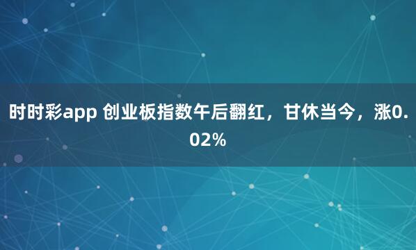 时时彩app 创业板指数午后翻红，甘休当今，涨0.02%