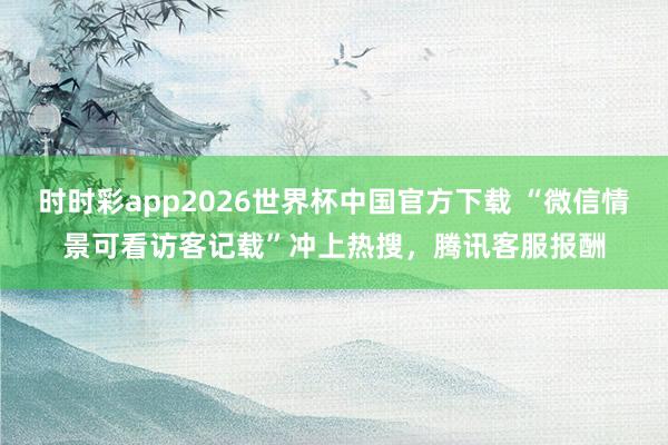 时时彩app2026世界杯中国官方下载 “微信情景可看访客记载”冲上热搜，腾讯客服报酬