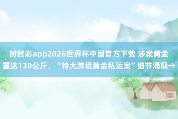 时时彩app2026世界杯中国官方下载 涉案黄金重达130公斤，“特大跨境黄金私运案”细节涌现→