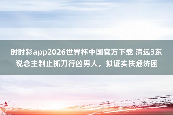 时时彩app2026世界杯中国官方下载 清远3东说念主制止抓刀行凶男人，拟证实扶危济困