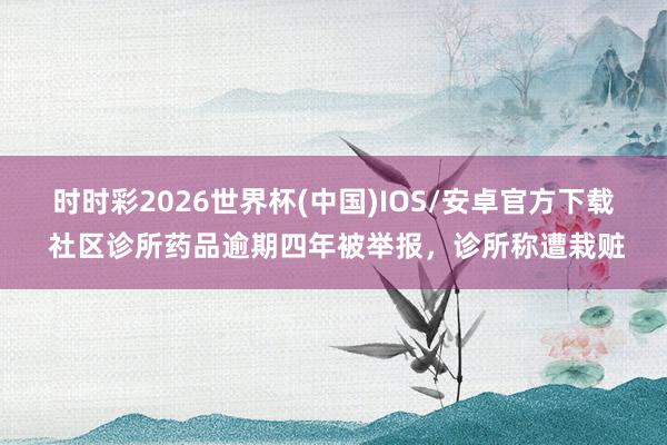 时时彩2026世界杯(中国)IOS/安卓官方下载 社区诊所药品逾期四年被举报，诊所称遭栽赃