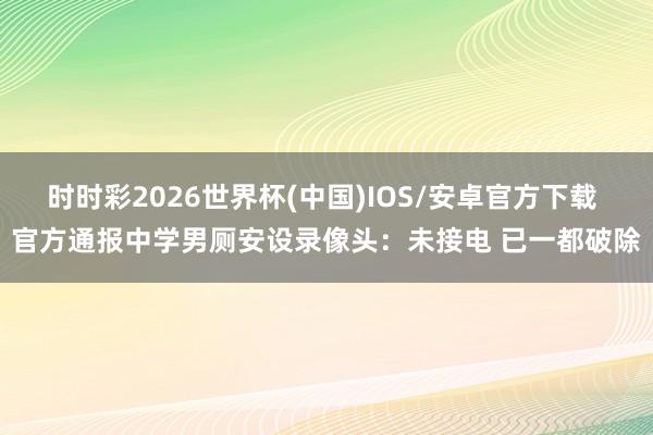 时时彩2026世界杯(中国)IOS/安卓官方下载 官方通报中学男厕安设录像头：未接电 已一都破除