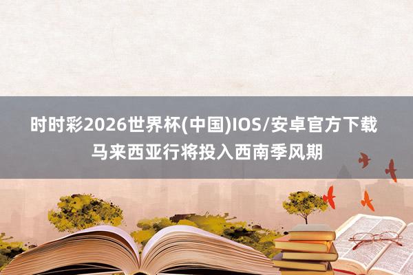 时时彩2026世界杯(中国)IOS/安卓官方下载 马来西亚行将投入西南季风期
