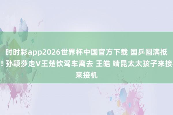 时时彩app2026世界杯中国官方下载 国乒圆满抵京! 孙颖莎走V王楚钦驾车离去 王皓 靖昆太太孩子来接机
