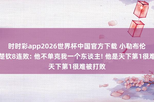 时时彩app2026世界杯中国官方下载 小勒布伦谈对王楚钦8连败: 他不单克我一个东谈主! 他是天下第1很难被打败