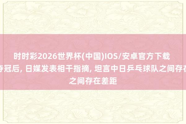 时时彩2026世界杯(中国)IOS/安卓官方下载 国乒夺冠后， 日媒发表相干指摘， 坦言中日乒乓球队之间存在差距