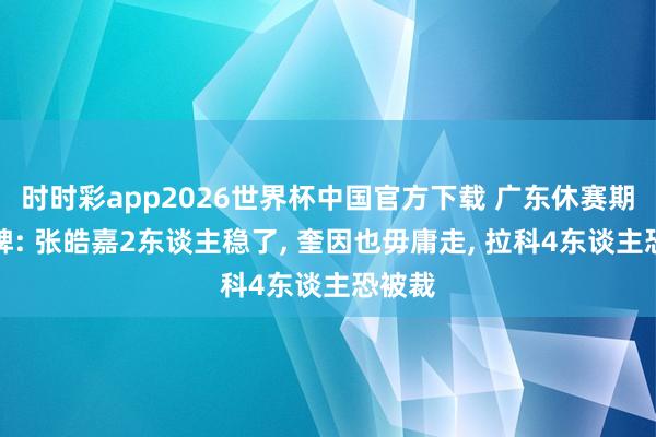 时时彩app2026世界杯中国官方下载 广东休赛期大洗牌: 张皓嘉2东谈主稳了, 奎因也毋庸走, 拉科4东谈主恐被裁