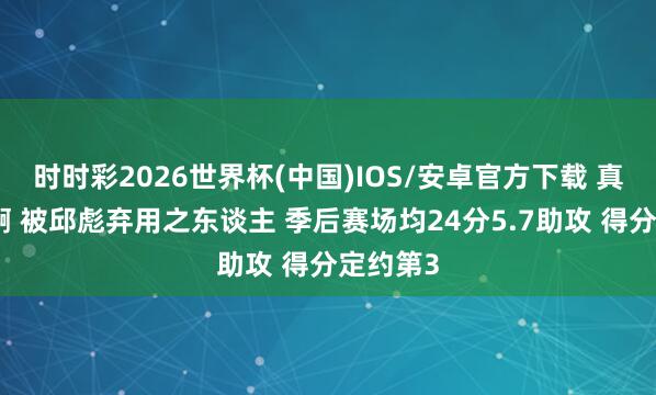 时时彩2026世界杯(中国)IOS/安卓官方下载 真不识货啊 被邱彪弃用之东谈主 季后赛场均24分5.7助攻 得分定约第3