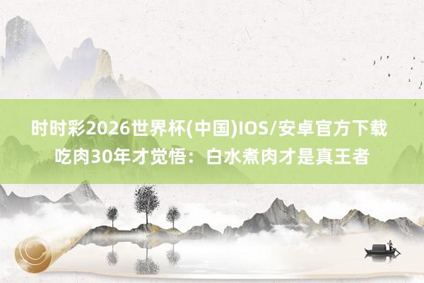 时时彩2026世界杯(中国)IOS/安卓官方下载 吃肉30年才觉悟:白水煮肉才是真王者