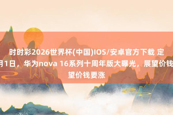 时时彩2026世界杯(中国)IOS/安卓官方下载 定档6月1日，华为nova 16系列十周年版大曝光，展望价钱要涨