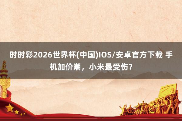 时时彩2026世界杯(中国)IOS/安卓官方下载 手机加价潮，小米最受伤？