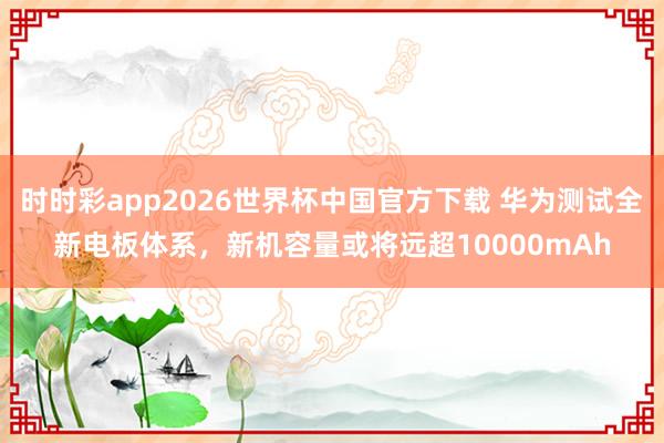 时时彩app2026世界杯中国官方下载 华为测试全新电板体系，新机容量或将远超10000mAh