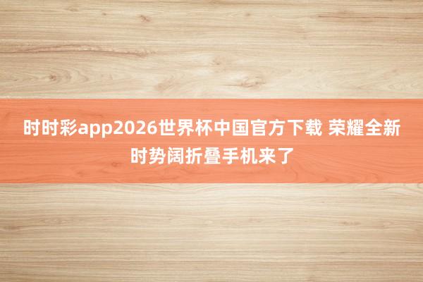 时时彩app2026世界杯中国官方下载 荣耀全新时势阔折叠手机来了