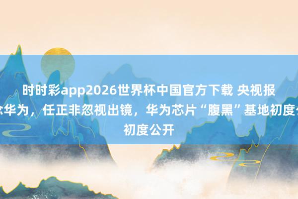 时时彩app2026世界杯中国官方下载 央视报说念华为，任正非忽视出镜，华为芯片“腹黑”基地初度公开