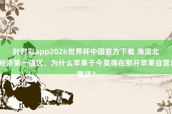 时时彩app2026世界杯中国官方下载 海淀北京经济第一强区，为什么苹果于今莫得在那开苹果自营店？