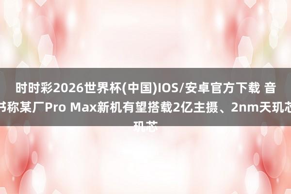 时时彩2026世界杯(中国)IOS/安卓官方下载 音书称某厂Pro Max新机有望搭载2亿主摄、2nm天玑芯