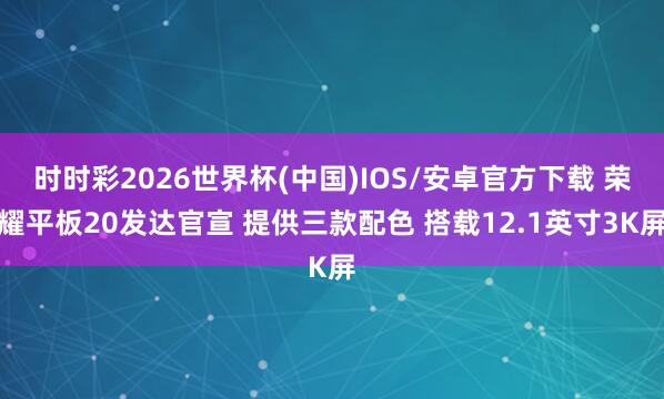 时时彩2026世界杯(中国)IOS/安卓官方下载 荣耀平板20发达官宣 提供三款配色 搭载12.1英寸3K屏