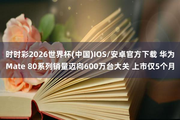时时彩2026世界杯(中国)IOS/安卓官方下载 华为Mate 80系列销量迈向600万台大关 上市仅5个月