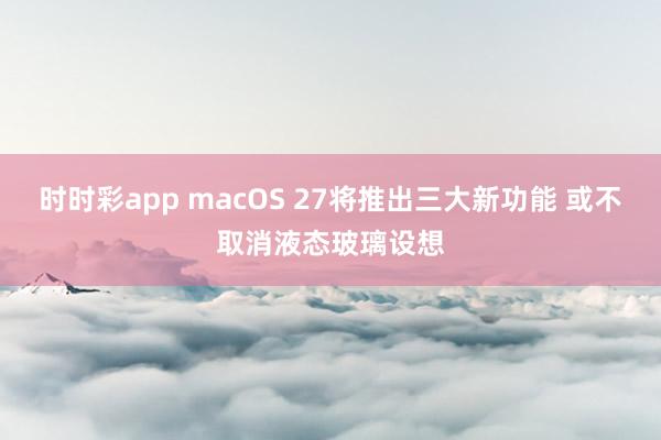 时时彩app macOS 27将推出三大新功能 或不取消液态玻璃设想