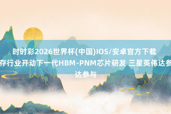 时时彩2026世界杯(中国)IOS/安卓官方下载 内存行业开动下一代HBM-PNM芯片研发 三星英伟达参与