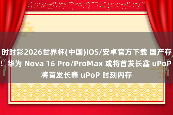 时时彩2026世界杯(中国)IOS/安卓官方下载 国产存储里程碑！华为 Nova 16 Pro/ProMax 或将首发长鑫 uPoP 时刻内存