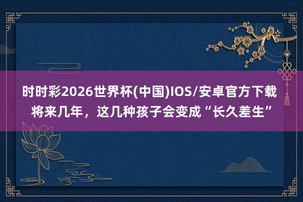 时时彩2026世界杯(中国)IOS/安卓官方下载 将来几年,这几种孩子会变成“长久差生”