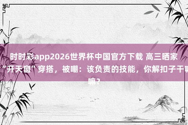 时时彩app2026世界杯中国官方下载 高三晒家长“开天窗”穿搭，被嘲：该负责的技能，你解扣子干嘛？