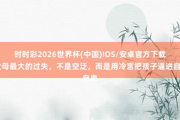 时时彩2026世界杯(中国)IOS/安卓官方下载 父母最大的过失,不是空泛,而是用冷言把孩子逼进自卑