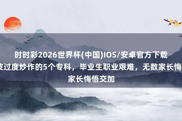 时时彩2026世界杯(中国)IOS/安卓官方下载 中国被过度炒作的5个专科，毕业生职业艰难，无数家长悔悟交加