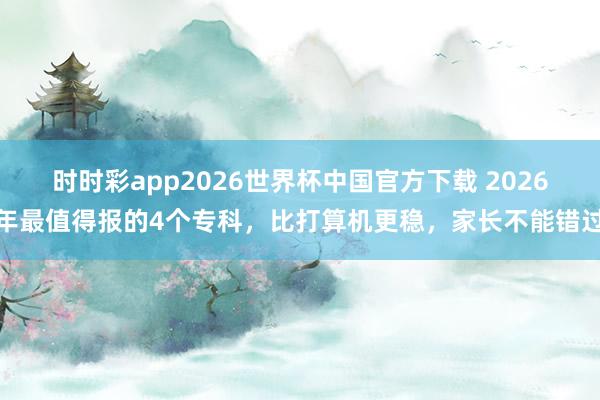 时时彩app2026世界杯中国官方下载 2026年最值得报的4个专科，比打算机更稳，家长不能错过
