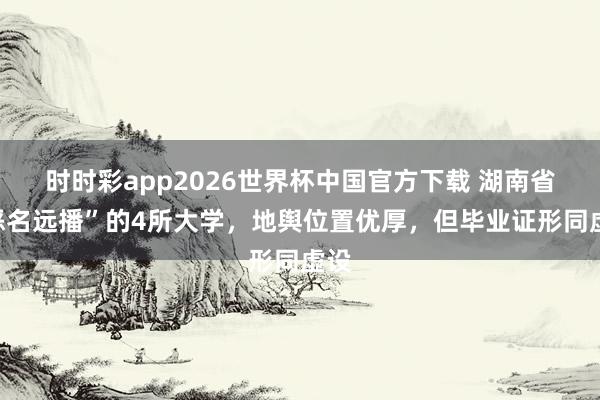 时时彩app2026世界杯中国官方下载 湖南省“恶名远播”的4所大学,地舆位置优厚,但毕业证形同虚设